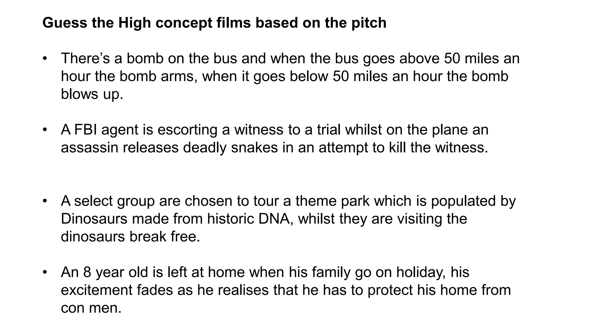 Guess the High concept films based on the pitch
• There’s a bomb on the bus and when the bus goes above 50 miles an
hour the bomb arms, when it goes below 50 miles an hour the bomb
blows up.
• A FBI agent is escorting a witness to a trial whilst on the plane an
assassin releases deadly snakes in an attempt to kill the witness.
• A select group are chosen to tour a theme park which is populated by
Dinosaurs made from historic DNA, whilst they are visiting the
dinosaurs break free.
• An 8 year old is left at home when his family go on holiday, his
excitement fades as he realises that he has to protect his home from
con men.
 