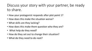 Discuss your story with your partner, be ready
to share.
• How your protagonist responds after plot point 1?
• How does this make the situation worse?
• What skills are they lacking?
• How does this make them question who they are?
• What help do they need?
• How do they set out to change their situation?
• What do they need to do next?
 