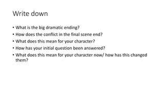 Write down
• What is the big dramatic ending?
• How does the conflict in the final scene end?
• What does this mean for your character?
• How has your initial question been answered?
• What does this mean for your character now/ how has this changed
them?
 