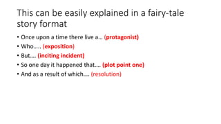 This can be easily explained in a fairy-tale
story format
• Once upon a time there live a… (protagonist)
• Who….. (exposition)
• But…. (inciting incident)
• So one day it happened that…. (plot point one)
• And as a result of which…. (resolution)
 