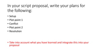 In your script proposal, write your plans for
the following:
• Setup
• Plot point 1
• Conflict
• Plot point 2
• Resolution
• Take into account what you have learned and integrate this into your
proposal
 