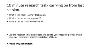 10 minute research task- carrying on from last
session.
• What is the heros journey technique?
• What is the sequence approach?
• What is the 11 step story structure?
• Use the research links on Moodle and add to your research portfolio with
your own comments and interpretation of them.
• This is only a short task!
 