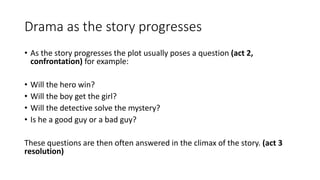 Drama as the story progresses
• As the story progresses the plot usually poses a question (act 2,
confrontation) for example:
• Will the hero win?
• Will the boy get the girl?
• Will the detective solve the mystery?
• Is he a good guy or a bad guy?
These questions are then often answered in the climax of the story. (act 3
resolution)
 