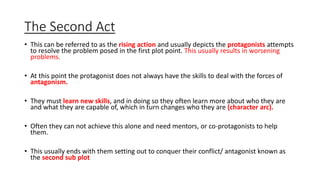 The Second Act
• This can be referred to as the rising action and usually depicts the protagonists attempts
to resolve the problem posed in the first plot point. This usually results in worsening
problems.
• At this point the protagonist does not always have the skills to deal with the forces of
antagonism.
• They must learn new skills, and in doing so they often learn more about who they are
and what they are capable of, which in turn changes who they are (character arc).
• Often they can not achieve this alone and need mentors, or co-protagonists to help
them.
• This usually ends with them setting out to conquer their conflict/ antagonist known as
the second sub plot
 