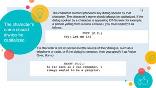 The character’s
name should
always be
capitalized.
14
The character element proceeds any dialog spoken by that
character. The character’s name should always be capitalized. If the
dialog spoken by a character is appearing Off-Screen (for example,
a person yelling from outside a house), you must specify it as
follows:
If a character is not on screen but the source of their dialog is, such as a
telephone or radio, or if the dialog is narration, then you specify it as Voice
Over, like so:
 