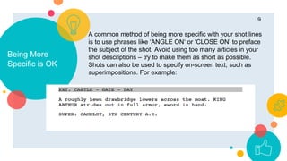 Being More
Specific is OK
9
A common method of being more specific with your shot lines
is to use phrases like ‘ANGLE ON‘ or ‘CLOSE ON’ to preface
the subject of the shot. Avoid using too many articles in your
shot descriptions – try to make them as short as possible.
Shots can also be used to specify on-screen text, such as
superimpositions. For example:
 