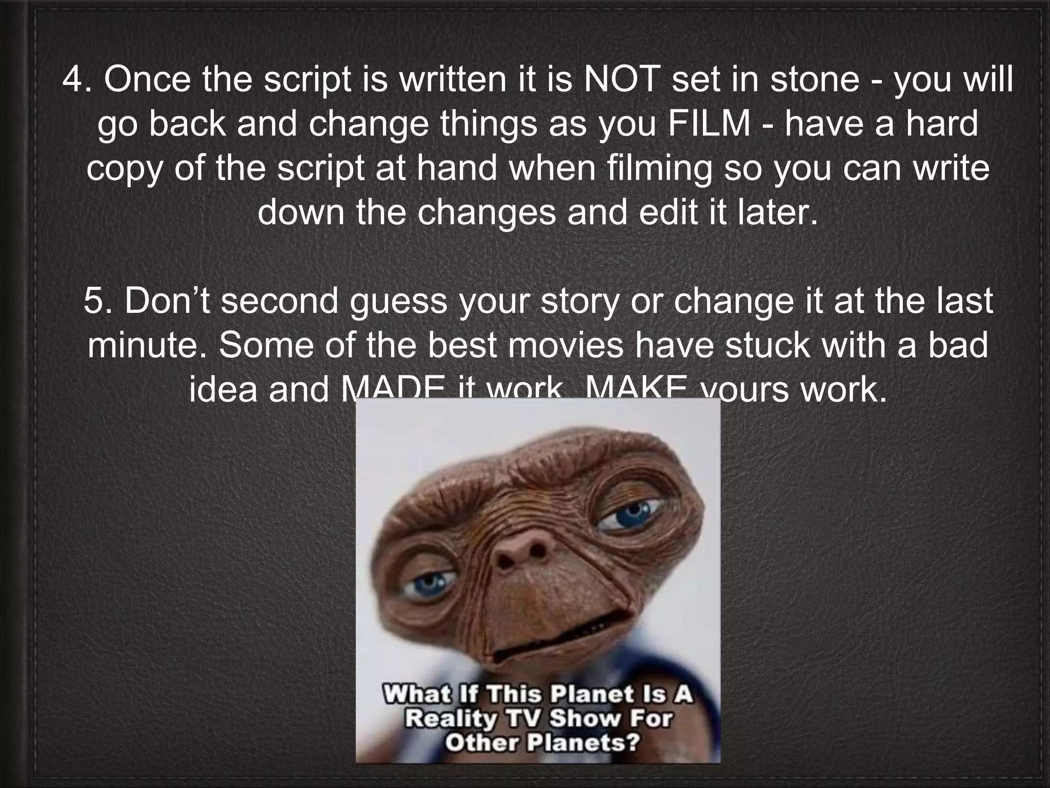 4. Once the script is written it is NOT set in stone - you will 
go back and change things as you FILM - have a hard 
copy of the script at hand when filming so you can write 
down the changes and edit it later. 
5. Don’t second guess your story or change it at the last 
minute. Some of the best movies have stuck with a bad 
idea and MADE it work. MAKE yours work. 
 