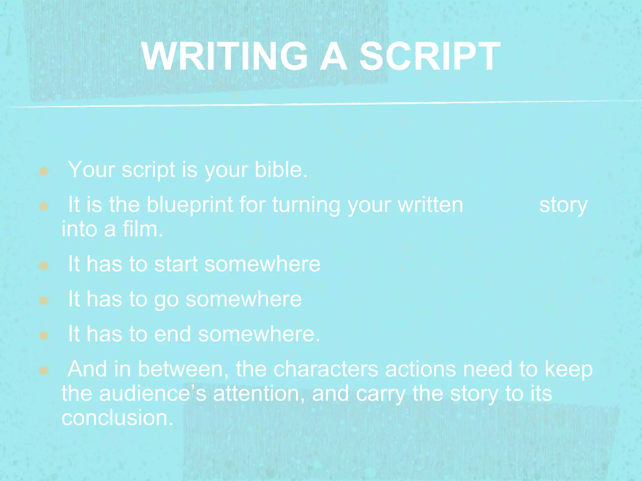 WRITING A SCRIPT 
 Your script is your bible. 
 It is the blueprint for turning your written story 
into a film. 
 It has to start somewhere 
 It has to go somewhere 
 It has to end somewhere. 
 And in between, the characters actions need to keep 
the audience’s attention, and carry the story to its 
conclusion. 
 