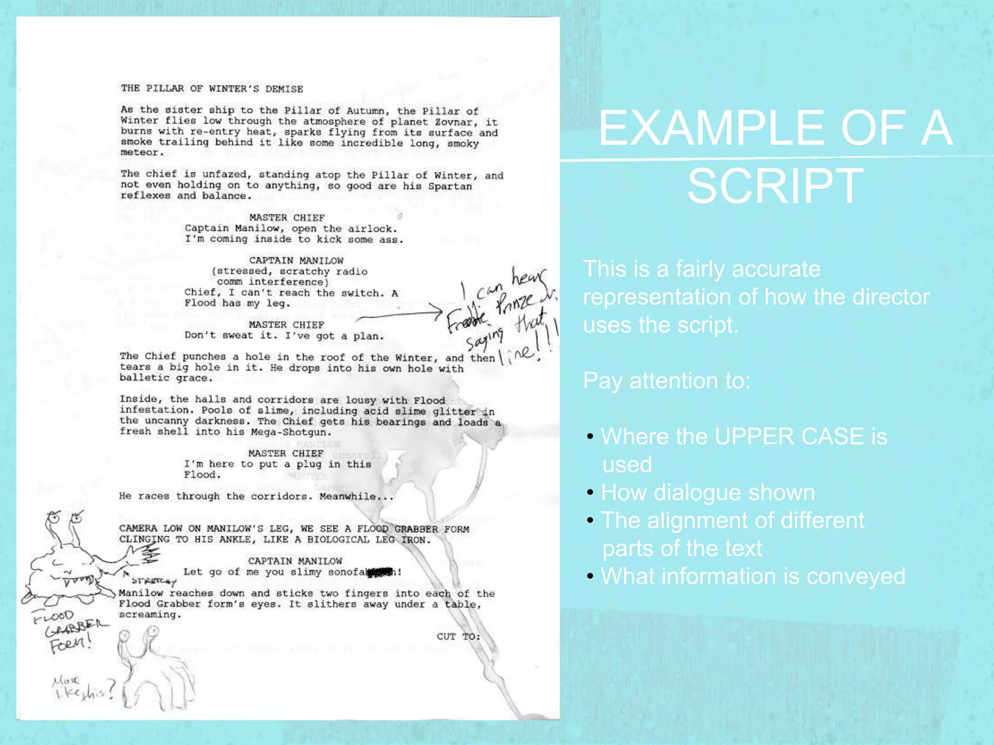 EXAMPLE OF A 
SCRIPT 
This is a fairly accurate 
representation of how the director 
uses the script. 
Pay attention to: 
• Where the UPPER CASE is 
used 
• How dialogue shown 
• The alignment of different 
parts of the text 
• What information is conveyed 
 