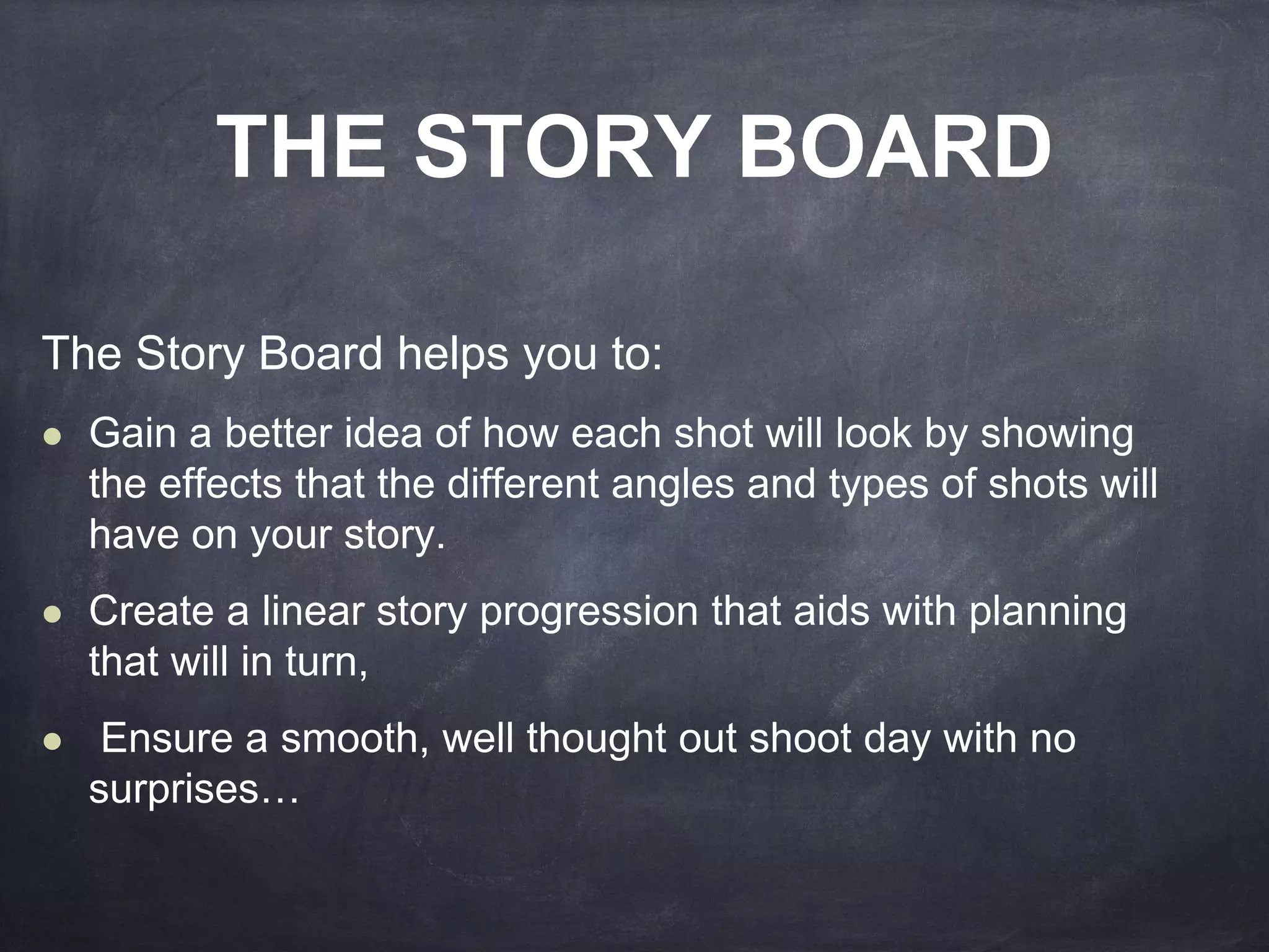THE STORY BOARD 
The Story Board helps you to: 
 Gain a better idea of how each shot will look by showing 
the effects that the different angles and types of shots will 
have on your story. 
 Create a linear story progression that aids with planning 
that will in turn, 
 Ensure a smooth, well thought out shoot day with no 
surprises… 
 