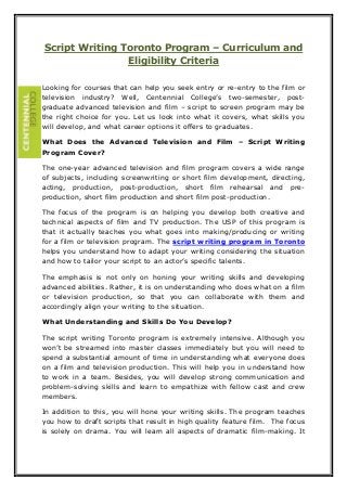 Script Writing Toronto Program – Curriculum and 
Eligibility Criteria 
Looking for courses that can help you seek entry or re-entry to the film or 
television industry? Well, Centennial College’s two-semester, post-graduate 
advanced television and film – script to screen program may be 
the right choice for you. Let us look into what it covers, what skills you 
will develop, and what career options it offers to graduates. 
What Does the Advanced Television and Film – Script Writing 
Program Cover? 
The one-year advanced television and film program covers a wide range 
of subjects, including screenwriting or short film development, directing, 
acting, production, post-production, short film rehearsal and pre-production, 
short film production and short film post-production. 
The focus of the program is on helping you develop both creative and 
technical aspects of film and TV production. The USP of this program is 
that it actually teaches you what goes into making/producing or writing 
for a film or television program. The script writing program in Toronto 
helps you understand how to adapt your writing considering the situation 
and how to tailor your script to an actor’s specific talents. 
The emphasis is not only on honing your writing skills and developing 
advanced abilities. Rather, it is on understanding who does what on a film 
or television production, so that you can collaborate with them and 
accordingly align your writing to the situation. 
What Understanding and Skills Do You Develop? 
The script writing Toronto program is extremely intensive. Although you 
won’t be streamed into master classes immediately but you will need to 
spend a substantial amount of time in understanding what everyone does 
on a film and television production. This will help you in understand how 
to work in a team. Besides, you will develop strong communication and 
problem-solving skills and learn to empathize with fellow cast and crew 
members. 
In addition to this, you will hone your writing skills. The program teaches 
you how to draft scripts that result in high quality feature film. The focus 
is solely on drama. You will learn all aspects of dramatic film-making. It 
 