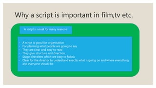 Why a script is important in film,tv etc.
A script is usual for many reasons:
- A script is good for organisation
- For planning what people are going to say
- They are clear and easy to read
- They give structure and direction
- Stage directions which are easy to follow
- Clear for the director to understand exactly what is going on and where everything
and everyone should be
 