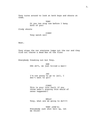 " .3
Tony turns around to look at both boys and shouts at
them.
TONY
Oi you two stop now before I bang
both of you!
Cindy shouts
CINDY
Tony watch out!
Beat.
Tony stops the car everyone jumps out the car and they
find out theres a dead man on the floor
Everybody freaking out but Tony.
SAM
Ohh sh*t, we just killed a man!!
JAY
I’m too young to go to jail, I
don’t want to go!!
CINDY
This is your lots fault if you
three wasn’t arguing this would of
never happened!!
KELLY
Tony, what are we going to do?!?!
TONY (CON’D)
Everybody just shut hell up, let
me think!
 
