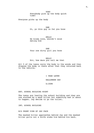 " .4
TONY
Everybody pick up the body quick
time!
Everyone picks up the body
SAM
Oi, yo this guy is fat you know
KELLY
He kinda cute, wouldn’t mind
dating him
SAM
Your one dirty girl you know
KELLY
Err, how dare you call me that
All 5 of the teens carry the body to the woods and then
dispose the body in there after that they returned back
to the vehicle.
1 YEAR LATER
HALLOWEEN DAY
6:30PM
EXT. SCHOOL BUILDING NIGHT
The teens are leaving the school building and they are
now stalked by a mask killer but something bad is about
to happen. Jay decide to go the toilet.
INT. SCHOOL BUILDING
M/S FRONT VIEW OF JAY FACE
The masked killer approaches behind Jay and the masked
killer pulls out a knife stabs him behind his back.
 
