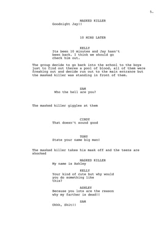 " .5
MASKED KILLER
Goodnight Jay!!
10 MINS LATER
KELLY
Its been 10 minutes and Jay hasn’t
been back. I think we should go
check him out.
The group decide to go back into the school to the boys
just to find out theres a pool of blood, all of them were
freaking out and decide run out to the main entrance but
the masked killer was standing in front of them.
SAM
Who the hell are you?
The masked killer giggles at them
CINDY
That doesn’t sound good
TONY
State your name big man!
The masked killer takes his mask off and the teens are
shocked
MASKED KILLER
My name is Ashley
KELLY
Your kind of cute but why would
you do something like
this?
ASHLEY
Because you lots are the reason
why my farther is dead!!
SAM
Ohhh, Shit!!
 