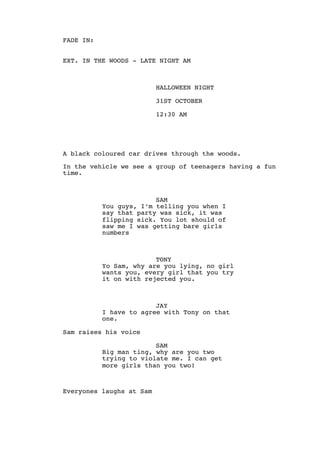 FADE IN:
EXT. IN THE WOODS - LATE NIGHT AM
HALLOWEEN NIGHT
31ST OCTOBER
12:30 AM
A black coloured car drives through the woods.
In the vehicle we see a group of teenagers having a fun
time.
SAM
You guys, I’m telling you when I
say that party was sick, it was
flipping sick. You lot should of
saw me I was getting bare girls
numbers
TONY
Yo Sam, why are you lying, no girl
wants you, every girl that you try
it on with rejected you.
JAY
I have to agree with Tony on that
one.
Sam raises his voice
SAM
Big man ting, why are you two
trying to violate me. I can get
more girls than you two!
Everyones laughs at Sam
 