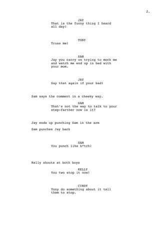 " .2
JAY
That is the funny thing I heard
all day!
TONY
Truss me!
SAM
Jay you carry on trying to mock me
and watch me end up in bed with
your mom.
JAY
Say that again if your bad!
Sam says the comment in a cheeky way.
SAM
That’s not the way to talk to your
step-farther now is it?
Jay ends up punching Sam in the arm
Sam punches Jay back
SAM
You punch like b*tch!
Kelly shouts at both boys
KELLY
You two stop it now!
CINDY
Tony do something about it tell
them to stop.
 