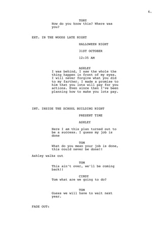 " .6
TONY
How do you know this? Where was
you?
EXT. IN THE WOODS LATE NIGHT
HALLOWEEN NIGHT
31ST OCTOBER
12:35 AM
ASHLEY
I was behind, I saw the whole the
thing happen in front of my eyes.
I will never forgive what you did
to my farther. I made a promise to
him that you lots will pay for you
actions. Even since then I’ve been
planning how to make you lots pay.
INT. INSIDE THE SCHOOL BUILDING NIGHT
PRESENT TIME
ASHLEY
Here I am this plan turned out to
be a success. I guess my job is
done
TOM
What do you mean your job is done,
this could never be done!!
Ashley walks out
TOM
This ain’t over, we’ll be coming
back!!
CINDY
Tom what are we going to do?
TOM
Guess we will have to wait next
year.
FADE OUT:
 