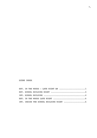 " .7
SCENE INDEX
EXT. IN THE WOODS - LATE NIGHT AM 1......................
EXT. SCHOOL BUILDING NIGHT 4.............................
INT. SCHOOL BUILDING 4...................................
EXT. IN THE WOODS LATE NIGHT 6...........................
INT. INSIDE THE SCHOOL BUILDING NIGHT 6..................
 