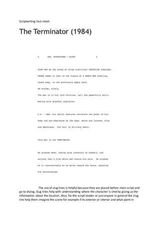 Scriptwriting fact sheet
The Terminator (1984)
The use of slug lines is helpful because they are placed before most script and
go to dialog. Slug lines help with understanding where the character is shot by giving us the
information about the location. Also, for the script reader or just anyone in general the slug
line help them imagine the scene for example if its exterior or interior and what point in
 