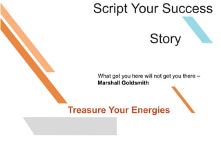 Script Your Success
Story
What got you here will not get you there –
Marshall Goldsmith
Treasure Your Energies
 