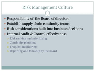 Risk Management Culture

 Responsibility of the Board of directors
 Establish supply chain continuity teams
 Risk considerations built into business decisions
 Internal Audit & Control effectiveness
   Risk ranking and prioritizing

   Continuity planning

   Frequent monitoring

   Reporting and followup by the board
 
