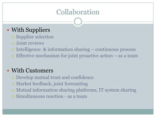 Collaboration

 With Suppliers
   Supplier selection
   Joint reviews
   Intelligence & information sharing – continuous process
   Effective mechanism for joint proactive action – as a team



 With Customers
   Develop mutual trust and confidence
   Market feedback, joint forecasting
   Mutual information sharing platforms, IT system sharing
   Simultaneous reaction - as a team
 