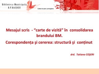 Mesajul scris  - “carte de vizită” în  consolidarea brandului BM. Corespondenţa şi cererea: structură şi  conţinut  drd.  Tatiana COŞERI 