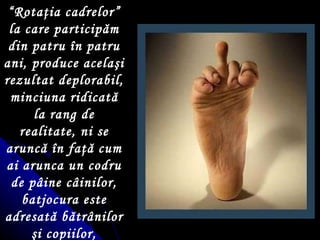 “ Rotaţia cadrelor” la care participăm din patru în patru ani, produce acelaşi rezultat deplorabil, minciuna ridicată la rang de realitate, ni se aruncă în faţă cum ai arunca un codru de pâine câinilor, batjocura este adresată bătrânilor şi copiilor, intelectualilor  – b ă rba ţ i  ş i femei, muncitorilor  ş i  ţăranilor   acestei  na ţ ii. 