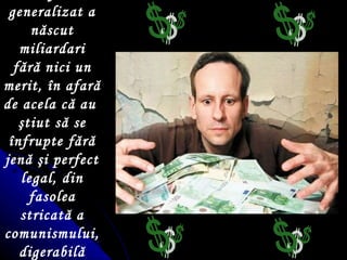 Jaful generalizat a născut miliardari fără nici un merit,  î n afară de acela că au  ş tiut să se  î nfrupte fără jenă  ş i perfect legal, din fasolea stricată a comunismului, digerabilă pentru ei...   