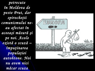 Ne arătăm stupefia ţ i de cele petrecute  î n Moldova de peste Prut, dar spiroche ţ ii comunismului ne-au afectat  î n aceea ş i măsură  ş i pe noi. Acolo există o scuză –  î mpu ţ inarea popula ţ iei autohtone. Noi nu avem nici măcar scuza aceasta! Suntem doar bolnavi. 