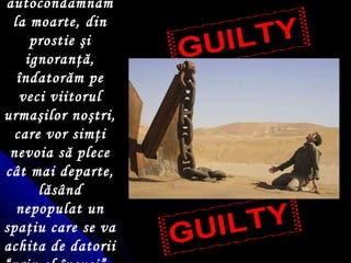 Ne autocondamnăm la moarte, din prostie  ş i ignoran ţ ă,  î ndatorăm pe veci viitorul urma ş ilor no ş tri, care vor sim ţ i nevoia să plece cât mai departe, lăsând nepopulat un spa ţ iu care se va achita de datorii “prin el  î nsu ş i”.   