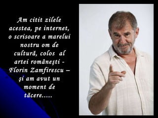 Am citit zilele acestea, pe internet, o scrisoare a marelui nostru om de cultur ă , colos  al artei rom â ne ş ti - Florin Zamfirescu –  ş i am avut un moment de t ă cere.....  