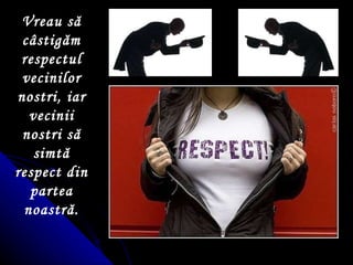 Vreau să câstigăm respectul vecinilor nostri, iar vecinii nostri să simtă respect din partea noastră. 