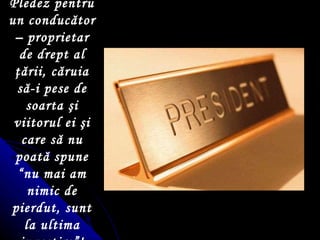 Pledez pentru un conducător – proprietar de drept al  ţ ării, căruia să-i pese de soarta  ş i viitorul ei  ş i care să nu poată spune “nu mai am nimic de pierdut, sunt la ultima investire”! 