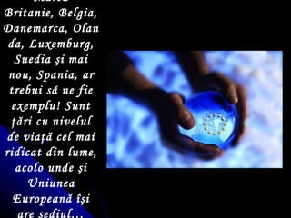 Marea Britanie, Belgia, Danemarca, Olanda, Luxemburg, Suedia  ş i mai nou ,  Spania, ar trebui să ne fie exemplu! Sunt  ţ ări cu nivelul de via ţ ă cel mai ridicat din lume, acolo unde  ş i Uniunea Europeană  îş i are sediul… 