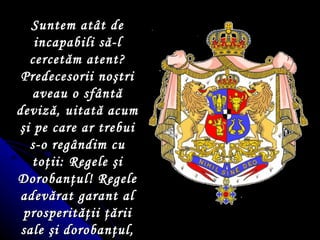 Suntem atât de incapabili să-l cercetăm atent? Predecesorii no ş tri aveau o sfântă deviză, uitată acum  ş i pe care ar trebui s-o regândim cu to ţ ii: Regele  ş i Doroban ţ ul!  Regele adevărat garant al prosperită ţ ii  ţ ării sale  ş i doroban ţ ul, paz n ic al hotarelor ei… 