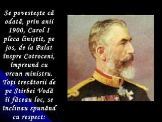 Se poveste ş te c ă  odată, prin anii 1900, Carol I pleca lini ş tit, pe jos, de la Palat  î nspre Cotroceni,  î mpreun ă  cu vreun ministru. To ţ i trecătorii de pe Stirbei Vodă  î i făceau loc, se  î nclinau spunând cu respect: Maiestate!!! 