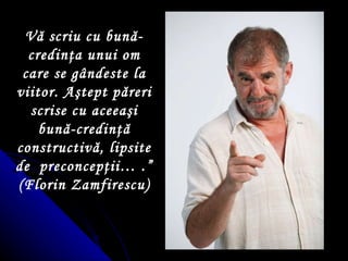 Vă scriu cu bun ă -credin ţ a unui om care se gândeste la viitor. A ş tept păreri scrise cu aceea ş i bună-credin ţ ă constructivă, lipsite de  preconcep ţ ii…  . ” (Florin Zamfirescu) 