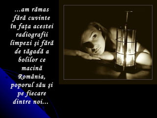 ...am r ă mas f ă r ă  cuvinte  î n fa ţ a acestei radiografii limpezi  ş i f ă r ă  de t ă gad ă  a bolilor ce macin ă  Rom â nia, poporul s ă u  ş i pe fiecare dintre noi...   