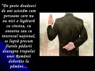 “ De peste dou ă zeci de ani asist ă m cum persoane care nu au nici  o  leg ă tură cu cinstea, cu onoarea sau cu interesul na ţ ional, se luptă precum fiarele pădurii deasupra trupului unei Românii dobor â te la pământ... 
