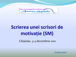 Scrierea  unei  scrisori de motiva ție (SM) Chișinău, 3-4 decembrie 2011 Natalia Ionel http://careerupgrade.wordpress.com/ 
