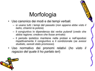 Morfologia Uso canonico dei modi e dei tempi verbali:  si usano tutti i tempi del passato ( non appena ebbe visto il ladro, chiam ò  la polizia )  il congiuntivo in dipendenza dai  verba putandi  ( credo che abbia ragione; credevo che fosse arrivato ) il periodo ipotetico mantiene nella protasi e nell’apodosi rispettivamente il congiuntivo e il condizionale ( se avessi studiato, saresti stato promosso ) Uso normativo dei pronomi relativi ( ho visto il ragazzo del quale ti ho parlato ieri ) 