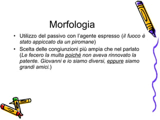 Morfologia Utilizzo del passivo con l’agente espresso ( il fuoco  è  stato appiccato da un piromane ) Scelta delle congiunzioni pi ù  ampia che nel parlato ( Le fecero la multa  poich é  non aveva rinnovato la patente. Giovanni e io siamo diversi,  eppure  siamo grandi amici. ) 