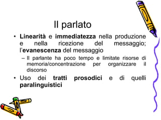 Il parlato Linearità  e  immediatezza  nella produzione e nella ricezione del messaggio; l’ evanescenza  del messaggio Il parlante ha poco tempo e limitate risorse di memoria/concentrazione per organizzare il discorso  Uso dei  tratti prosodici  e di quelli  paralinguistici 