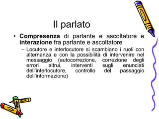 Il parlato Compresenza  di parlante e ascoltatore e  interazione  fra parlante e ascoltatore Locutore e interlocutore si scambiano i ruoli con alternanza e con la possibilità di intervenire nel messaggio (autocorrezione, correzione degli errori altrui, interventi sugli enunciati dell’interlocutore, controllo del passaggio dell’informazione) 