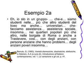 Esempio 2a Eh, io sto in un gruppo- … che-e… siamo studenti nelle… pi ù  che altro studenti del liceo ma anche… universitari… che- facciamo assistenza… assistenza sociale, insomma… nei quartieri popolari pi ù  che altro, nelle borgate di Roma o anche a Trastevere, cosi… con degli anziani, con persone anziane che hanno problemi… degli anziani poveri insomma… Berruto, G. (1993),  Variet à  diamesiche, diastratiche, diafasiche , in Sobrero, A.A (a cura di),  Introduzione all’italiano contemporaneo , vol. 1,  La variazione e gli usi , p. 41. 