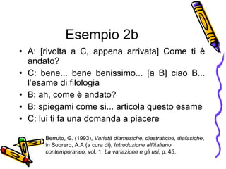 Esempio 2b A: [rivolta a C, appena arrivata] Come ti  è  andato? C: bene... bene benissimo... [a B] ciao B... l’esame di filologia B: ah, come  è  andato? B: spiegami come si... articola questo esame C: lui ti fa una domanda a piacere Berruto, G. (1993),  Variet à  diamesiche, diastratiche, diafasiche , in Sobrero, A.A (a cura di),  Introduzione all’italiano contemporaneo , vol. 1,  La variazione e gli usi , p. 45. 