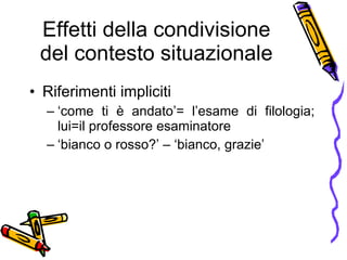Effetti della condivisione del contesto situazionale Riferimenti impliciti  ‘ come ti  è  andato’= l’esame di filologia; lui=il professore esaminatore ‘ bianco o rosso?’ – ‘bianco, grazie’ 