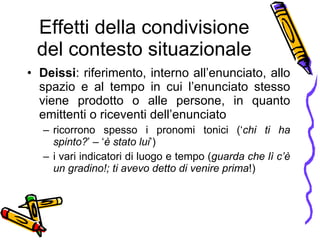 Effetti della condivisione del contesto situazionale Deissi : riferimento, interno all’enunciato, allo spazio e al tempo in cui l’enunciato stesso viene prodotto o alle persone, in quanto emittenti o riceventi dell’enunciato  ricorrono spesso i pronomi tonici (‘ chi ti ha spinto? ’ – ‘ è stato lui ’) i vari indicatori di luogo e tempo ( guarda che lì c’è un gradino!; ti avevo detto di venire prima !) 